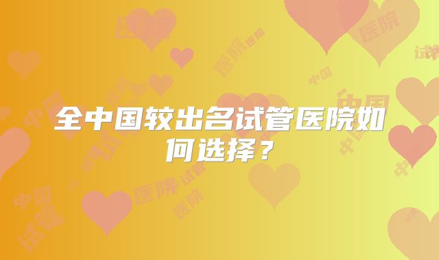 全中国较出名试管医院如何选择?