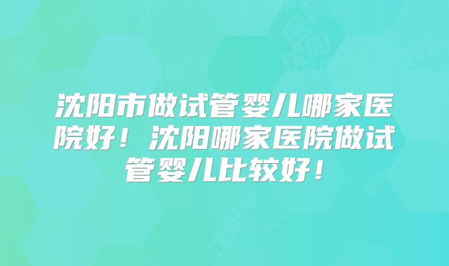 沈阳市做试管婴儿哪家医院好!沈阳哪家医院做试管婴儿比较好!