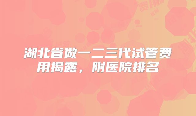 湖北省做一二三代试管费用揭露，附医院排名
