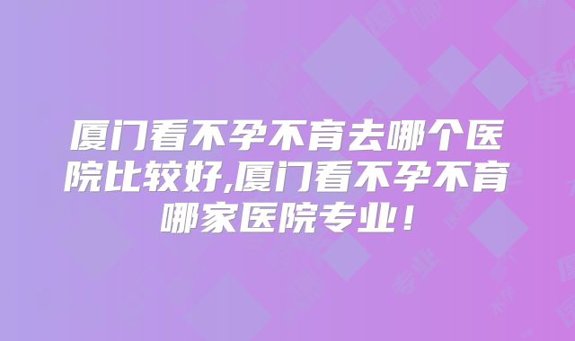 厦门看不孕不育去哪个医院比较好,厦门看不孕不育哪家医院专业!