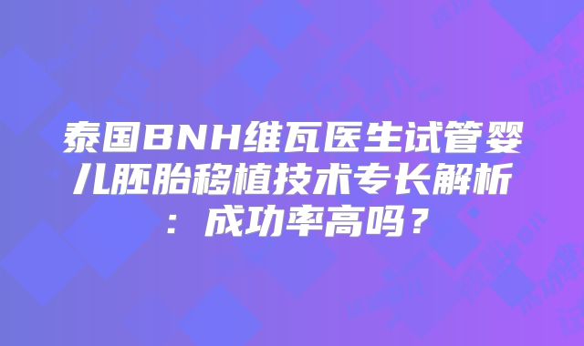 泰国BNH维瓦医生试管婴儿胚胎移植技术专长解析:成功率高吗?
