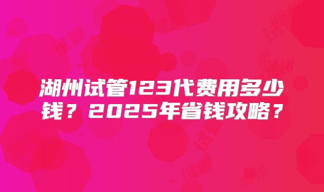 湖州试管123代费用多少钱？2025年省钱攻略？