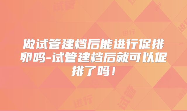 做试管建档后能进行促排卵吗-试管建档后就可以促排了吗！
