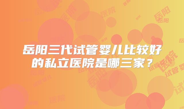 岳阳三代试管婴儿比较好的私立医院是哪三家?