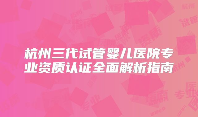 杭州三代试管婴儿医院专业资质认证全面解析指南