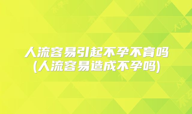 人流容易引起不孕不育吗(人流容易造成不孕吗)