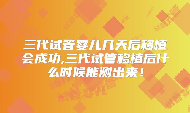 三代试管婴儿几天后移植会成功,三代试管移植后什么时候能测出来！