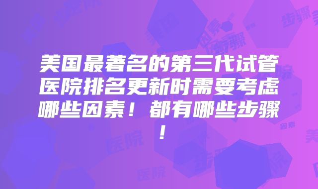 美国最著名的第三代试管医院排名更新时需要考虑哪些因素!都有哪些步骤!