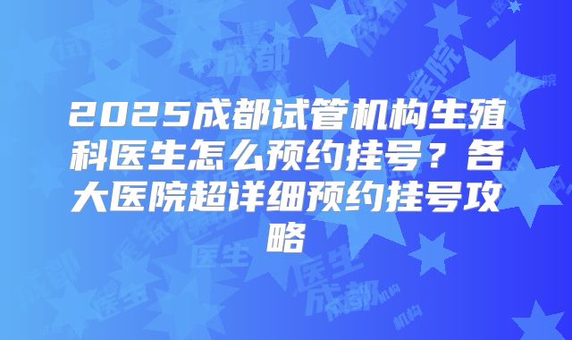 2025成都试管机构生殖科医生怎么预约挂号？各大医院超详细预约挂号攻略