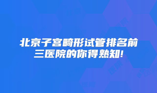 北京子宫畸形试管排名前三医院的你得熟知!