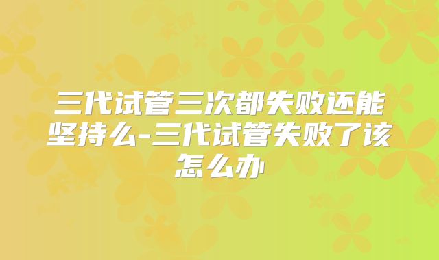 三代试管三次都失败还能坚持么-三代试管失败了该怎么办