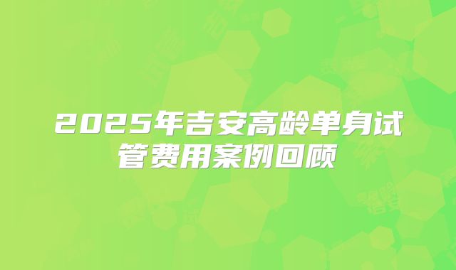 2025年吉安高龄单身试管费用案例回顾