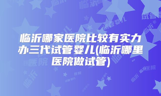 临沂哪家医院比较有实力办三代试管婴儿(临沂哪里医院做试管)