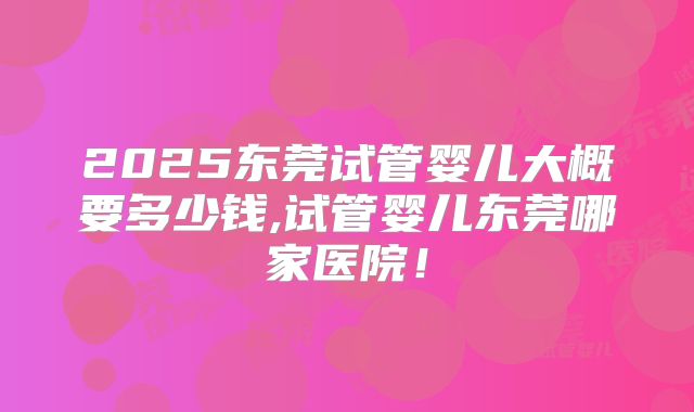 2025东莞试管婴儿大概要多少钱,试管婴儿东莞哪家医院！