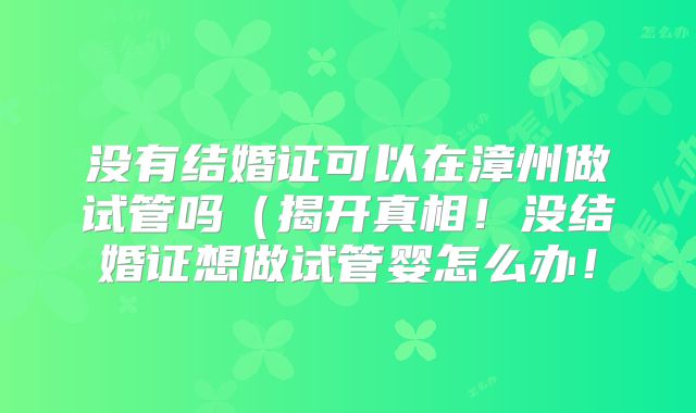 没有结婚证可以在漳州做试管吗(揭开真相!没结婚证想做试管婴怎么办!