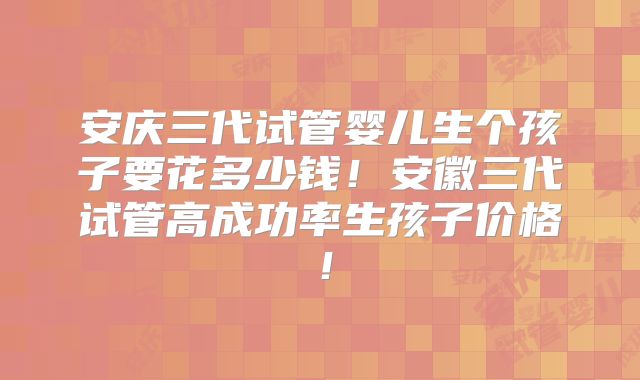 安庆三代试管婴儿生个孩子要花多少钱!安徽三代试管高成功率生孩子价格!