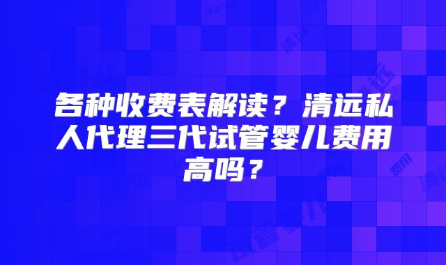 各种收费表解读？清远私人代理三代试管婴儿费用高吗？