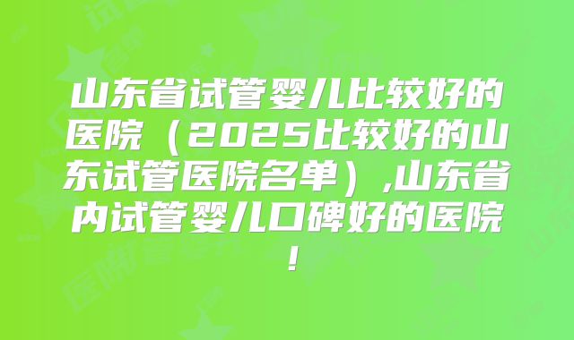 山东省试管婴儿比较好的医院（2025比较好的山东试管医院名单）,山东省内试管婴儿口碑好的医院！