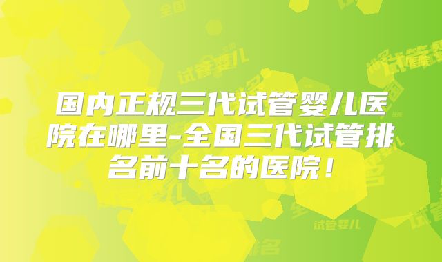 国内正规三代试管婴儿医院在哪里-全国三代试管排名前十名的医院！