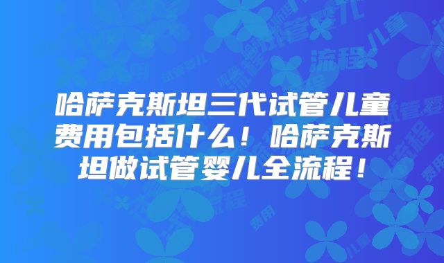 哈萨克斯坦三代试管儿童费用包括什么!哈萨克斯坦做试管婴儿全流程!