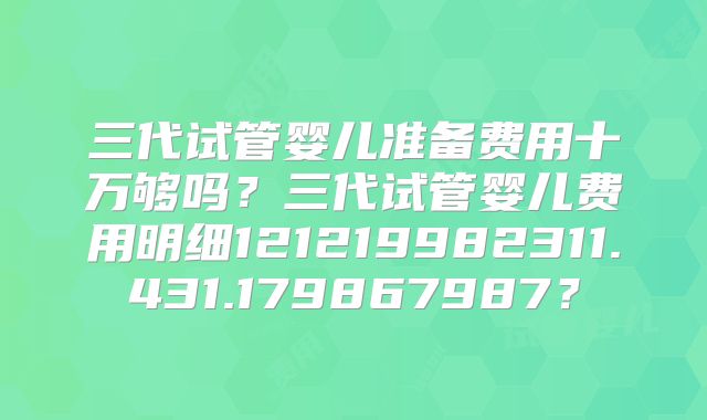 三代试管婴儿准备费用十万够吗？三代试管婴儿费用明细121219982311.431.179867987？