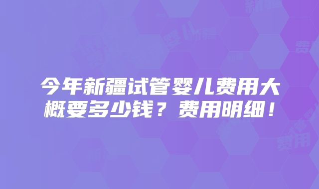 今年新疆试管婴儿费用大概要多少钱？费用明细！