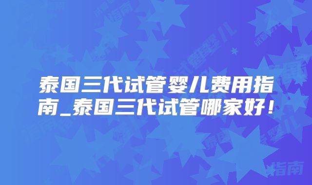 泰国三代试管婴儿费用指南_泰国三代试管哪家好！