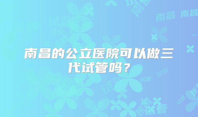 南昌的公立医院可以做三代试管吗？