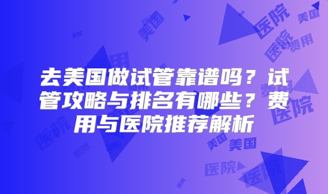 去美国做试管靠谱吗？试管攻略与排名有哪些？费用与医院推荐解析