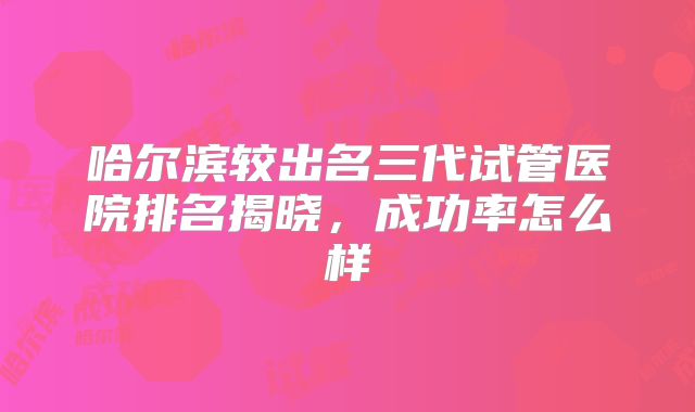 哈尔滨较出名三代试管医院排名揭晓，成功率怎么样