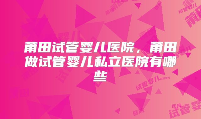 莆田试管婴儿医院,莆田做试管婴儿私立医院有哪些