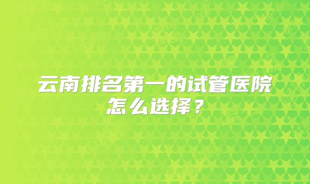 云南排名第一的试管医院怎么选择？