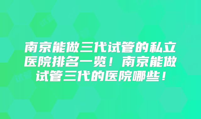 南京能做三代试管的私立医院排名一览！南京能做试管三代的医院哪些！