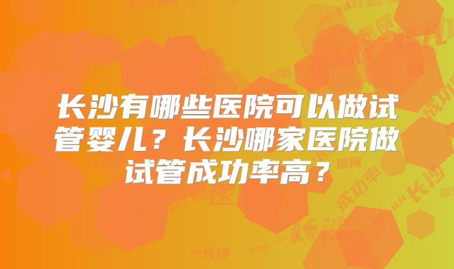 长沙有哪些医院可以做试管婴儿?长沙哪家医院做试管成功率高?