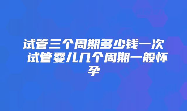 试管三个周期多少钱一次 试管婴儿几个周期一般怀孕