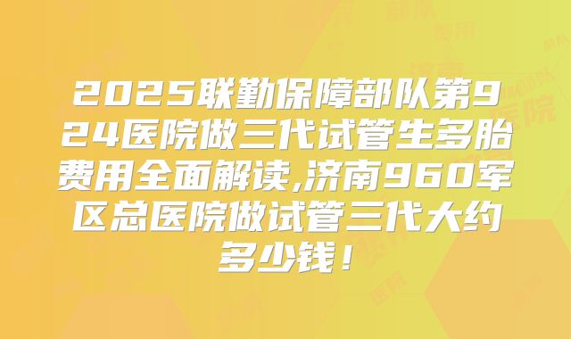 2025联勤保障部队第924医院做三代试管生多胎费用全面解读,济南960军区总医院做试管三代大约多少钱！