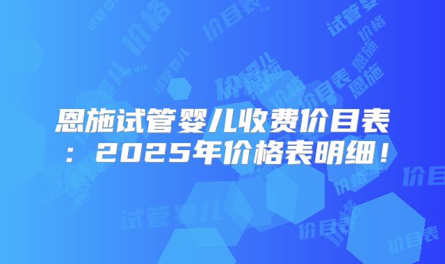 恩施试管婴儿收费价目表：2025年价格表明细！