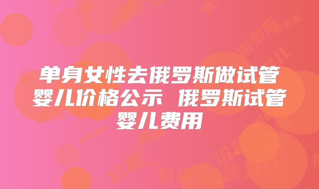 单身女性去俄罗斯做试管婴儿价格公示 俄罗斯试管婴儿费用