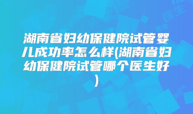 湖南省妇幼保健院试管婴儿成功率怎么样(湖南省妇幼保健院试管哪个医生好)