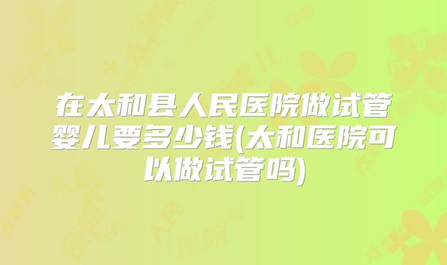 在太和县人民医院做试管婴儿要多少钱(太和医院可以做试管吗)