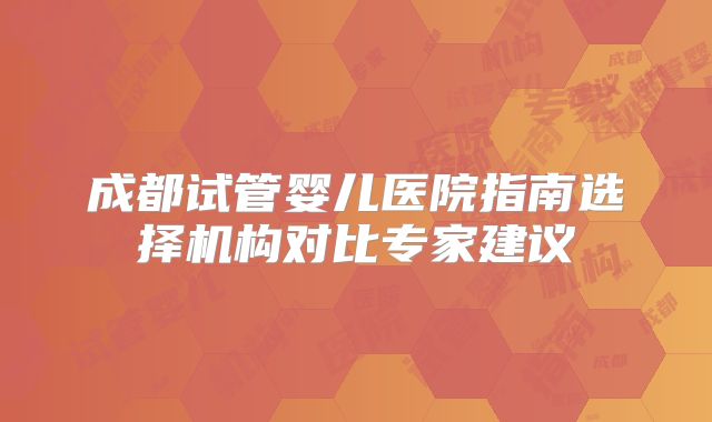成都试管婴儿医院指南选择机构对比专家建议