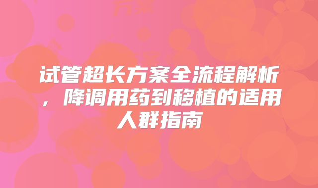 试管超长方案全流程解析，降调用药到移植的适用人群指南