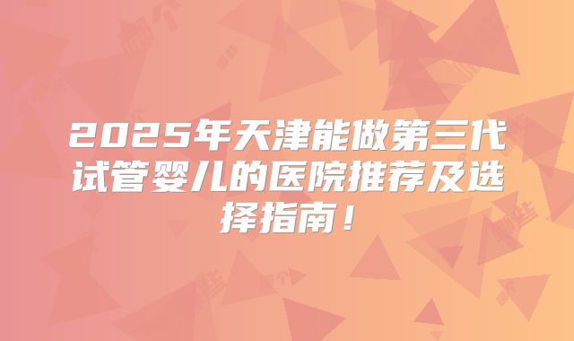 2025年天津能做第三代试管婴儿的医院推荐及选择指南!
