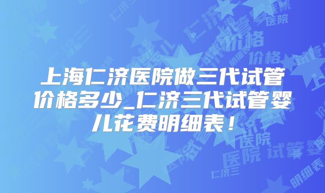 上海仁济医院做三代试管价格多少_仁济三代试管婴儿花费明细表!