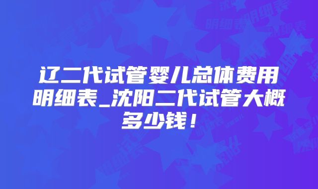 辽二代试管婴儿总体费用明细表_沈阳二代试管大概多少钱!
