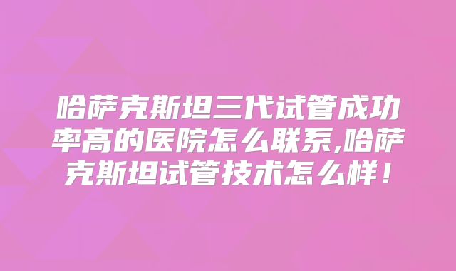 哈萨克斯坦三代试管成功率高的医院怎么联系,哈萨克斯坦试管技术怎么样！