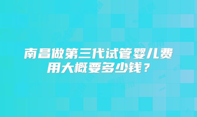 南昌做第三代试管婴儿费用大概要多少钱？