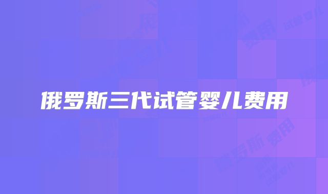 俄罗斯三代试管婴儿费用