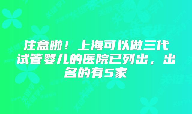 注意啦！上海可以做三代试管婴儿的医院已列出，出名的有5家