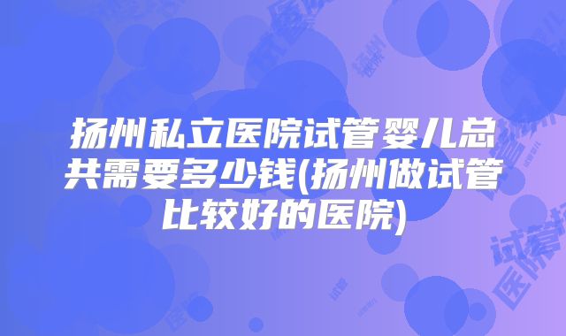扬州私立医院试管婴儿总共需要多少钱(扬州做试管比较好的医院)